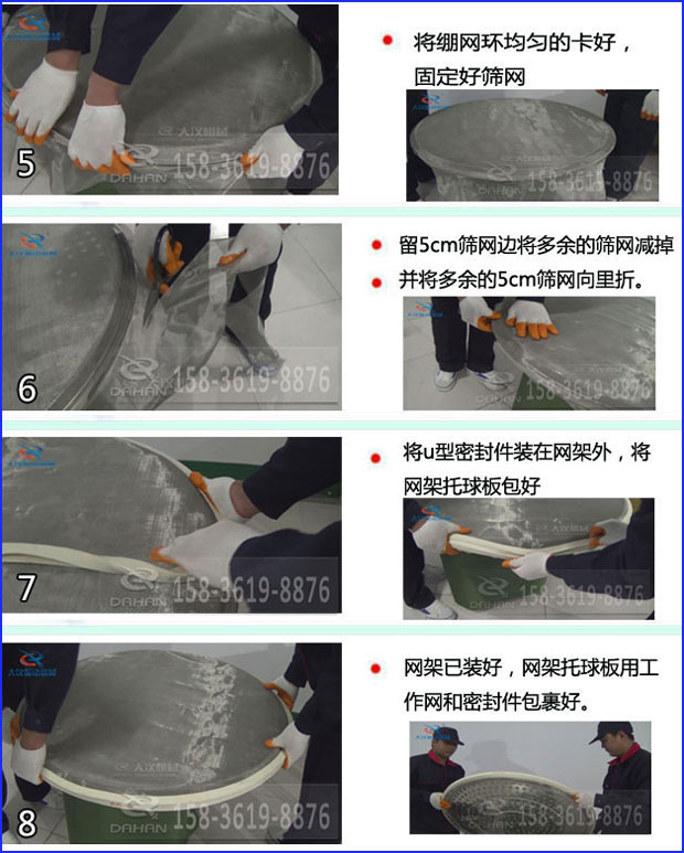 第五步：將旋振篩繃網(wǎng)環(huán)均勻的卡好固定好篩網(wǎng)第六步：留5cm篩網(wǎng)邊將多余的篩網(wǎng)減掉，并將多余的5cm篩網(wǎng)向里折第七步：將u型密封件裝在網(wǎng)架外，將網(wǎng)架托球板包好第八步：網(wǎng)架已裝好，網(wǎng)架托球板用工作網(wǎng)和密封件包裹好。